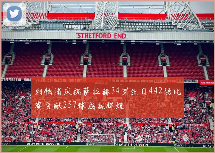 利物浦庆祝萨拉赫34岁生日442场比赛贡献257球成就辉煌