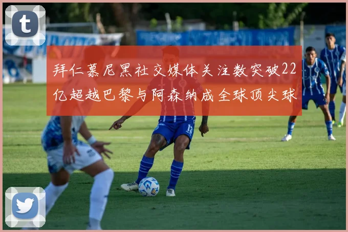 拜仁慕尼黑社交媒体关注数突破22亿超越巴黎与阿森纳成全球顶尖球队