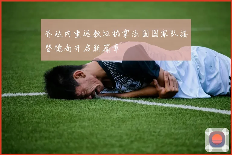 齐达内重返教坛执掌法国国家队接替德尚开启新篇章