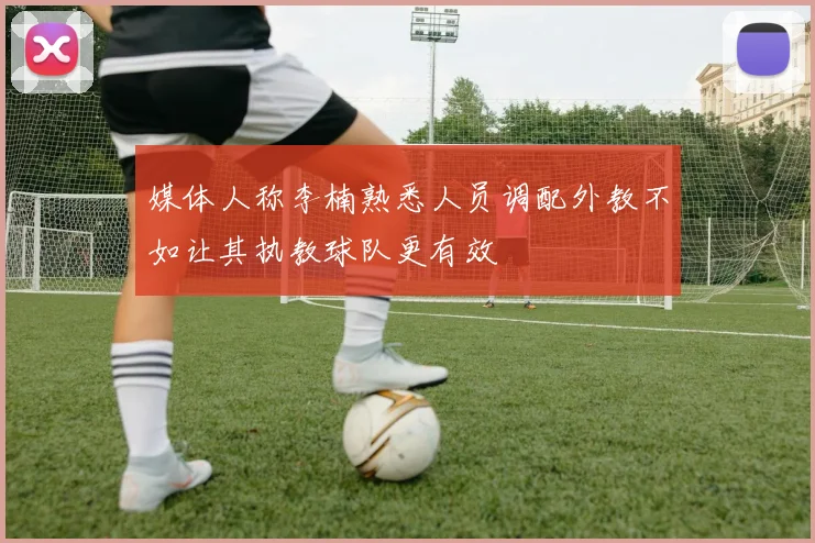 媒体人称李楠熟悉人员调配外教不如让其执教球队更有效