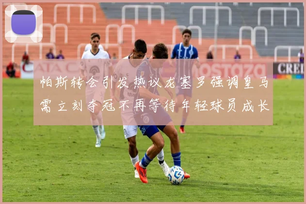 帕斯转会引发热议龙塞罗强调皇马需立刻夺冠不再等待年轻球员成长