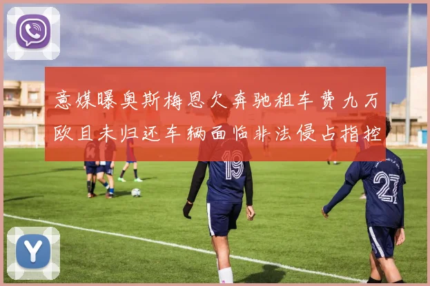 意媒曝奥斯梅恩欠奔驰租车费九万欧且未归还车辆面临非法侵占指控