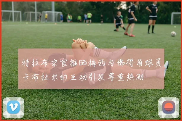 特拉布宗官推晒梅西与佛得角球员卡布拉尔的互动引发尊重热潮
