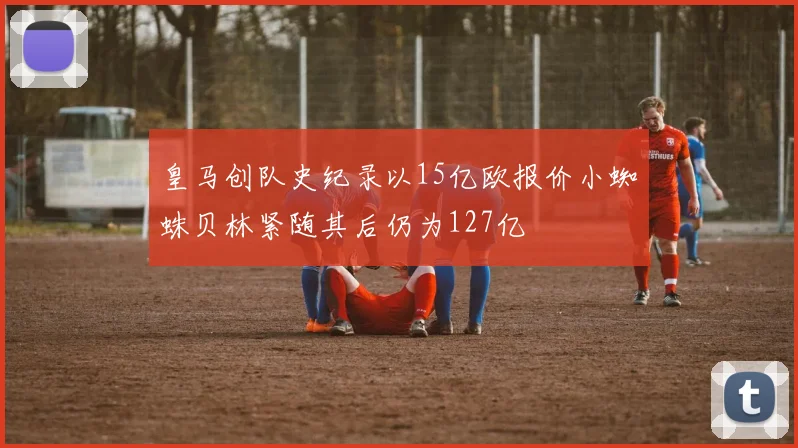 皇马创队史纪录以15亿欧报价小蜘蛛贝林紧随其后仍为127亿