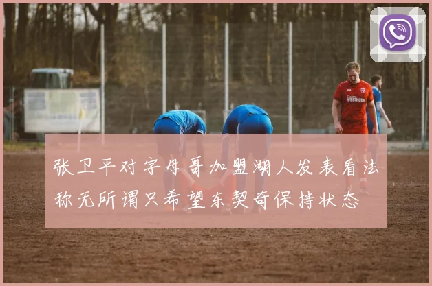 张卫平对字母哥加盟湖人发表看法称无所谓只希望东契奇保持状态