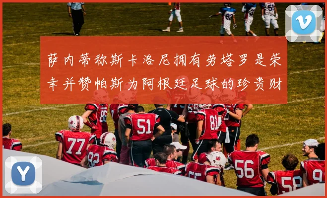 萨内蒂称斯卡洛尼拥有劳塔罗是荣幸并赞帕斯为阿根廷足球的珍贵财富