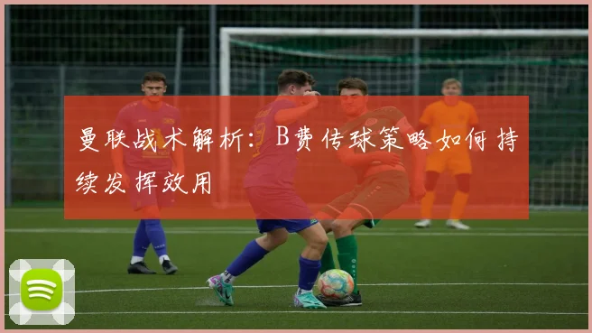 曼联战术解析：B费传球策略如何持续发挥效用