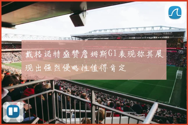 戴格诺特盛赞詹姆斯G1表现称其展现出强烈侵略性值得肯定