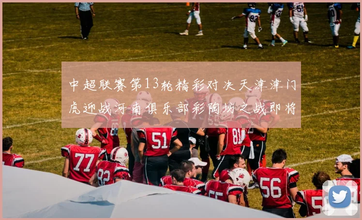 中超联赛第13轮精彩对决天津津门虎迎战河南俱乐部彩陶坊之战即将开启