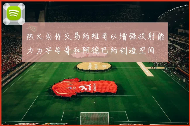 热火或将交易约维奇以增强投射能力为字母哥和阿德巴约创造空间