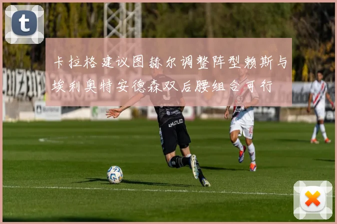 卡拉格建议图赫尔调整阵型赖斯与埃利奥特安德森双后腰组合可行