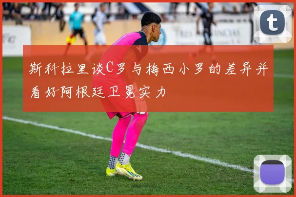 斯科拉里谈C罗与梅西小罗的差异并看好阿根廷卫冕实力