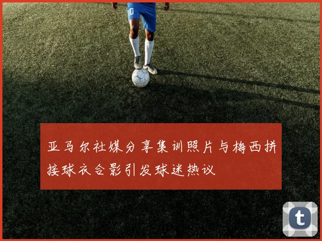 亚马尔社媒分享集训照片与梅西拼接球衣合影引发球迷热议