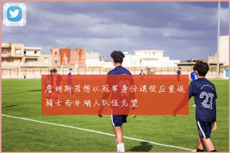 詹姆斯若想以冠军身份退役应重返骑士而非湖人队伍无望