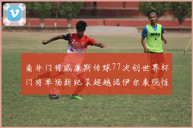 南非门将威廉斯传球77次创世界杯门将单场新纪录超越诺伊尔表现惊艳