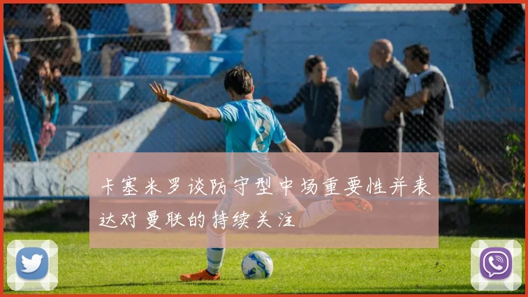 卡塞米罗谈防守型中场重要性并表达对曼联的持续关注