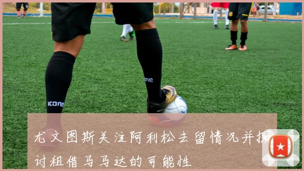 尤文图斯关注阿利松去留情况并探讨租借马马达的可能性