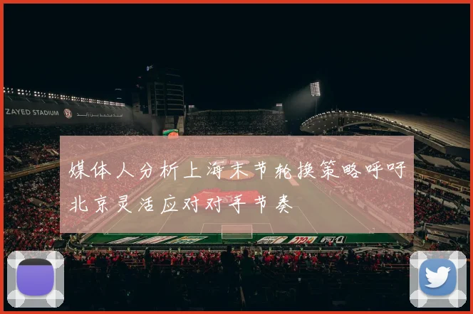 媒体人分析上海末节轮换策略呼吁北京灵活应对对手节奏