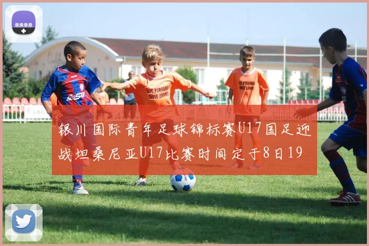 银川国际青年足球锦标赛U17国足迎战坦桑尼亚U17比赛时间定于8日19点35分