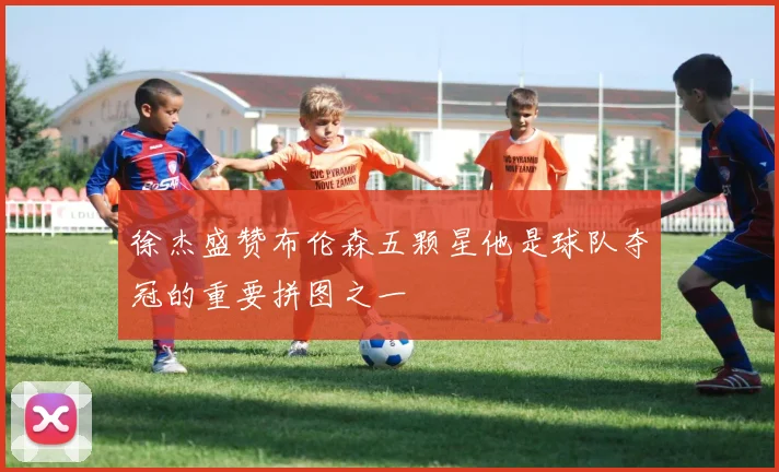 徐杰盛赞布伦森五颗星他是球队夺冠的重要拼图之一