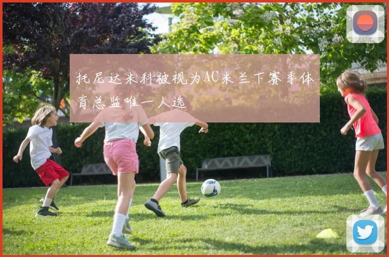 托尼达米科被视为AC米兰下赛季体育总监唯一人选
