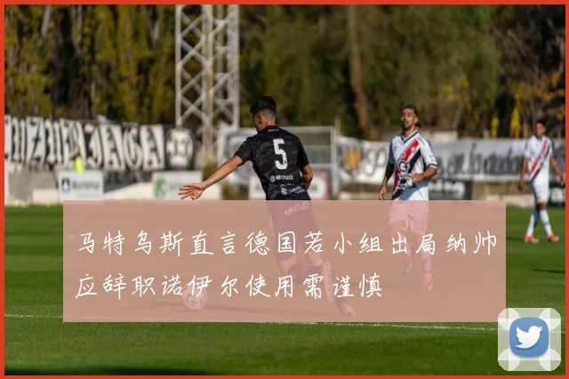 马特乌斯直言德国若小组出局纳帅应辞职诺伊尔使用需谨慎